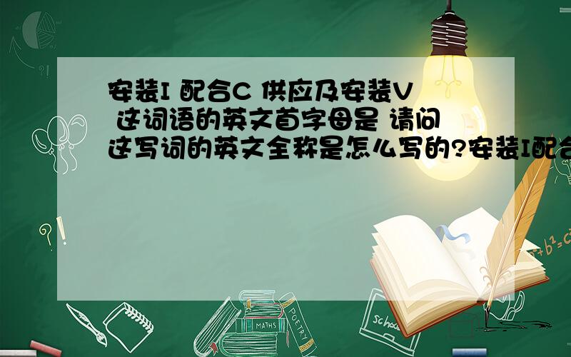 安装I 配合C 供应及安装V 这词语的英文首字母是 请问这写词的英文全称是怎么写的?安装I配合C供应及安装V这词语的英文首字母是请问这写词的英文全称是怎么写的?