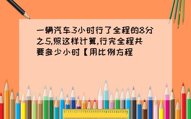 一辆汽车3小时行了全程的8分之5,照这样计算,行完全程共要多少小时【用比例方程