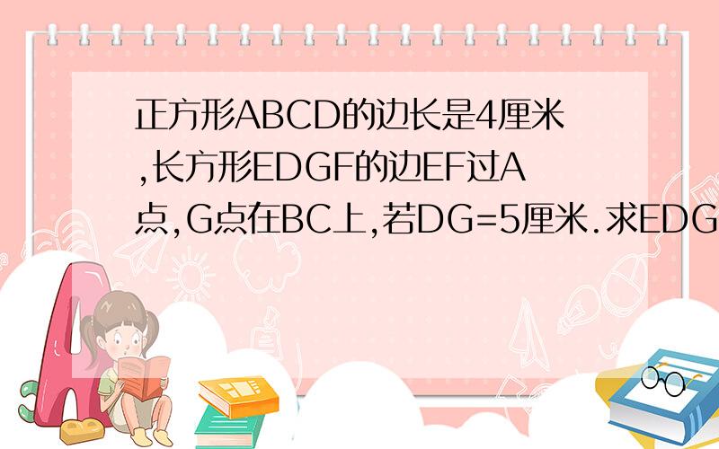 正方形ABCD的边长是4厘米,长方形EDGF的边EF过A点,G点在BC上,若DG=5厘米.求EDGF的宽DE是多少厘米?如图,因为是小升初的几何题所以可以用小学的知识解出来吗?尽管悬赏很少.