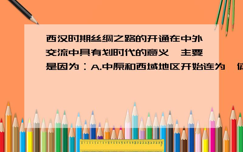 西汉时期丝绸之路的开通在中外交流中具有划时代的意义,主要是因为：A.中原和西域地区开始连为一体B.亚洲和欧洲开始了直接的往来C.沟通了东西方的陆路交通D.西域各国开始归中央政府管