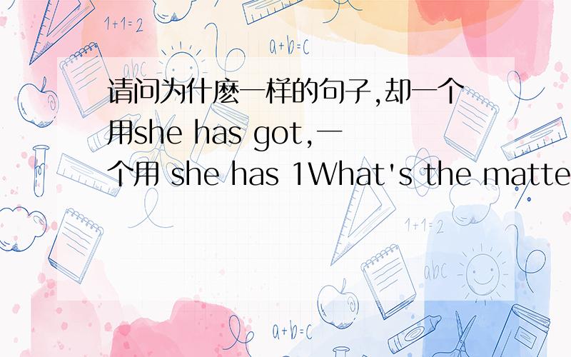 请问为什麽一样的句子,却一个用she has got,一个用 she has 1What's the matter with her?She says that she has got a headache.2What's the matter with her?She says that she has an earache.请问以上一样的句子,却一个用she has got