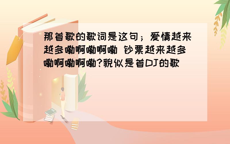 那首歌的歌词是这句；爱情越来越多嘞啊嘞啊嘞 钞票越来越多嘞啊嘞啊嘞?貌似是首DJ的歌