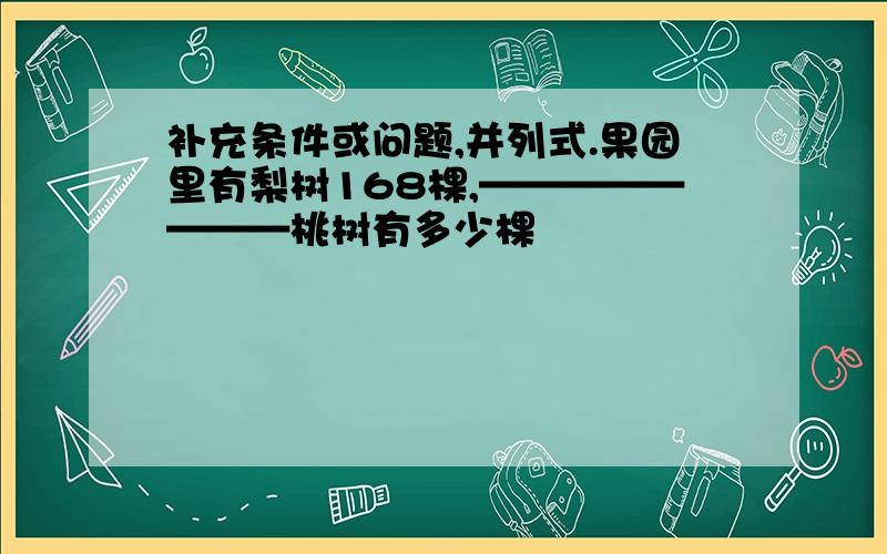 补充条件或问题,并列式.果园里有梨树168棵,————————桃树有多少棵