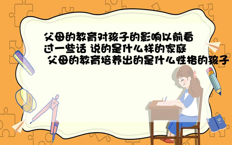 父母的教育对孩子的影响以前看过一些话 说的是什么样的家庭 父母的教育培养出的是什么性格的孩子 好像是这样的句式……的父母 孩子学会宽容……的父母 孩子学会自信……的父母 孩子