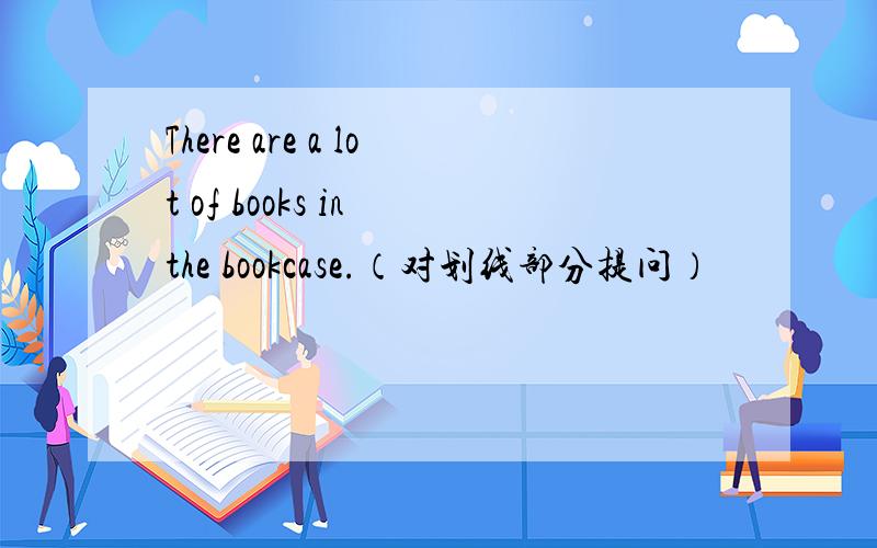 There are a lot of books in the bookcase.（对划线部分提问）