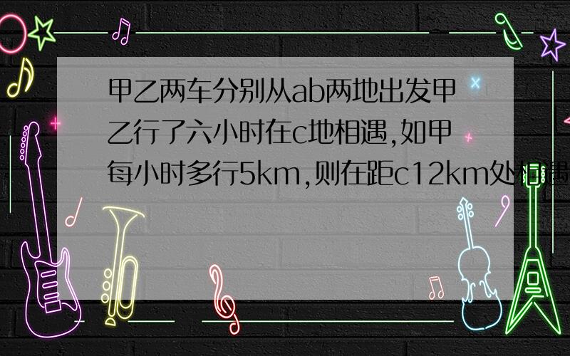 甲乙两车分别从ab两地出发甲乙行了六小时在c地相遇,如甲每小时多行5km,则在距c12km处相遇,如乙每小时多行5km,则在距c16km处相遇,