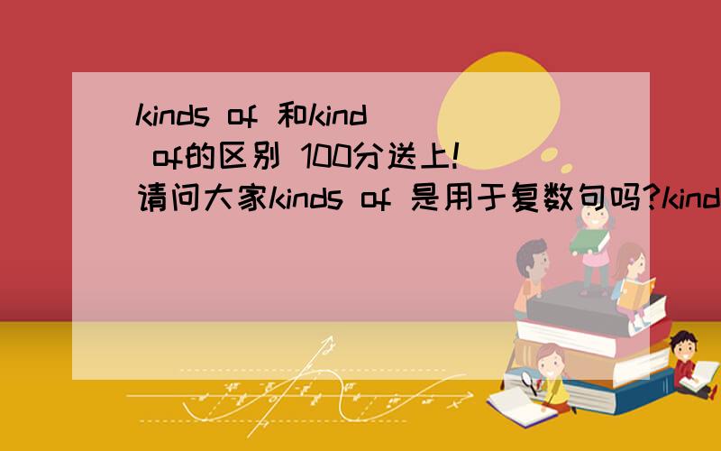 kinds of 和kind of的区别 100分送上!请问大家kinds of 是用于复数句吗?kind of 是用于单数句吗?请11给我讲出来,不要抄袭人家的答案,越详细越好.还有列举一点句!