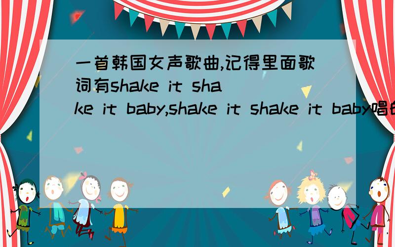 一首韩国女声歌曲,记得里面歌词有shake it shake it baby,shake it shake it baby唱的是shik it（我自己拼的）应该是shake it,到底是什么歌啊,貌似一个组合来的,节奏很轻快