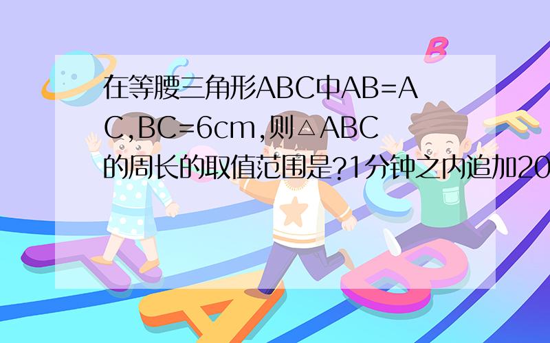 在等腰三角形ABC中AB=AC,BC=6cm,则△ABC的周长的取值范围是?1分钟之内追加20,