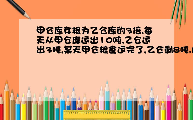 甲仓库存粮为乙仓库的3倍,每天从甲仓库运出10吨,乙仓运出3吨,某天甲仓粮食运完了,乙仓剩8吨.问甲乙原来各有多少粮食?孩子还没学习方程,