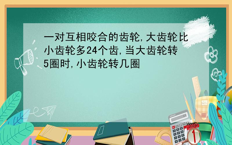 一对互相咬合的齿轮,大齿轮比小齿轮多24个齿,当大齿轮转5圈时,小齿轮转几圈