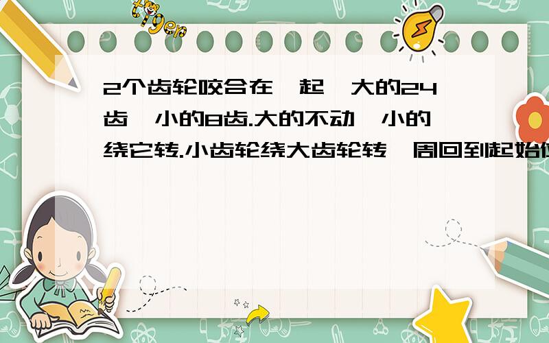 2个齿轮咬合在一起,大的24齿,小的8齿.大的不动,小的绕它转.小齿轮绕大齿轮转一周回到起始位置,它自身转了多少圈?