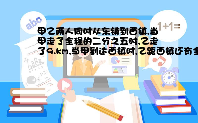 甲乙两人同时从东镇到西镇,当甲走了全程的二分之五时,乙走了9.km,当甲到达西镇时,乙距西镇还有全程的十一分之三,东西两镇相距多少km