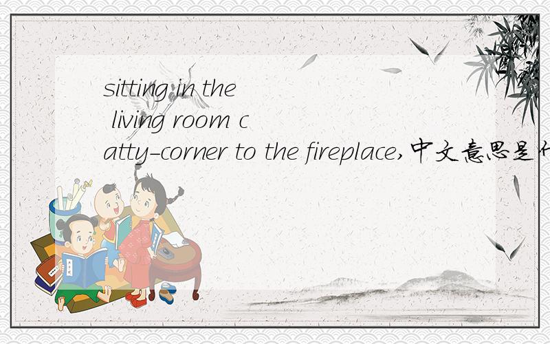 sitting in the living room catty-corner to the fireplace,中文意思是什么sitting in the living room catty-corner to the fireplace,with a barrel table next to it这句话怎么翻译