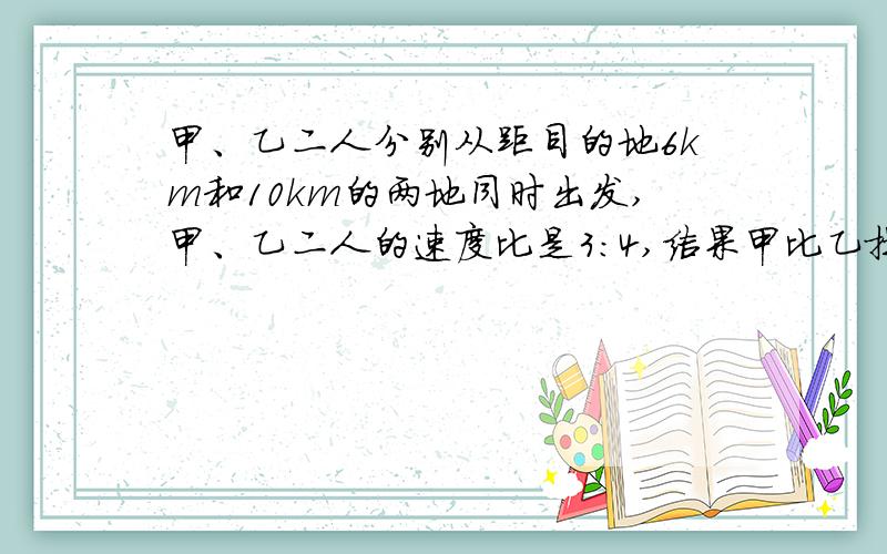 甲、乙二人分别从距目的地6km和10km的两地同时出发,甲、乙二人的速度比是3：4,结果甲比乙提前20分钟到达目的地,求甲、乙二人的速度.