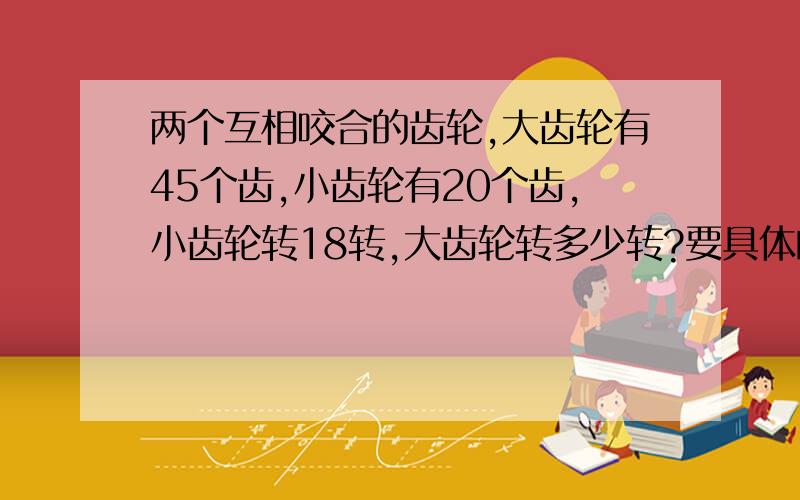 两个互相咬合的齿轮,大齿轮有45个齿,小齿轮有20个齿,小齿轮转18转,大齿轮转多少转?要具体的题解．