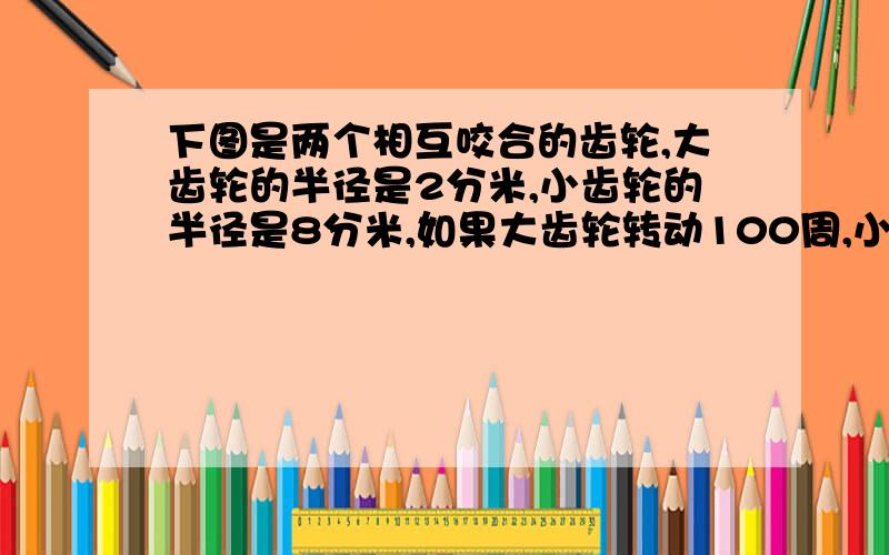 下图是两个相互咬合的齿轮,大齿轮的半径是2分米,小齿轮的半径是8分米,如果大齿轮转动100周,小齿轮要转动多少周?