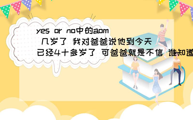 yes or no中的aom 几岁了 我对爸爸说他到今天已经4十多岁了 可爸爸就是不信 谁知道啊 她到底多大了