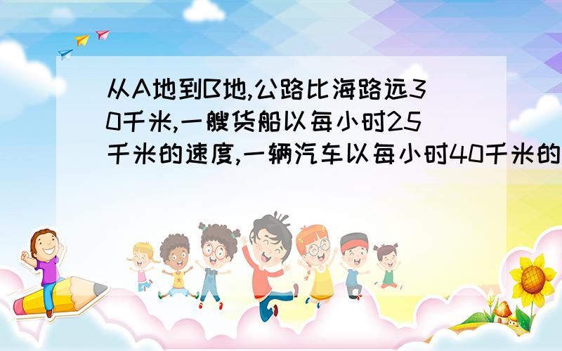 从A地到B地,公路比海路远30千米,一艘货船以每小时25千米的速度,一辆汽车以每小时40千米的速度,同时从A地开往B地,结果汽车比货船早到3小时,问A、B两地海路和公路各是多少千米?（一元一次