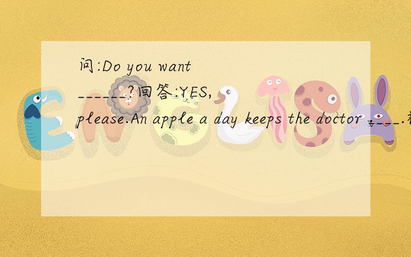 问:Do you want ______?回答:YES,please.An apple a day keeps the doctor ____.横线里应该填什么?