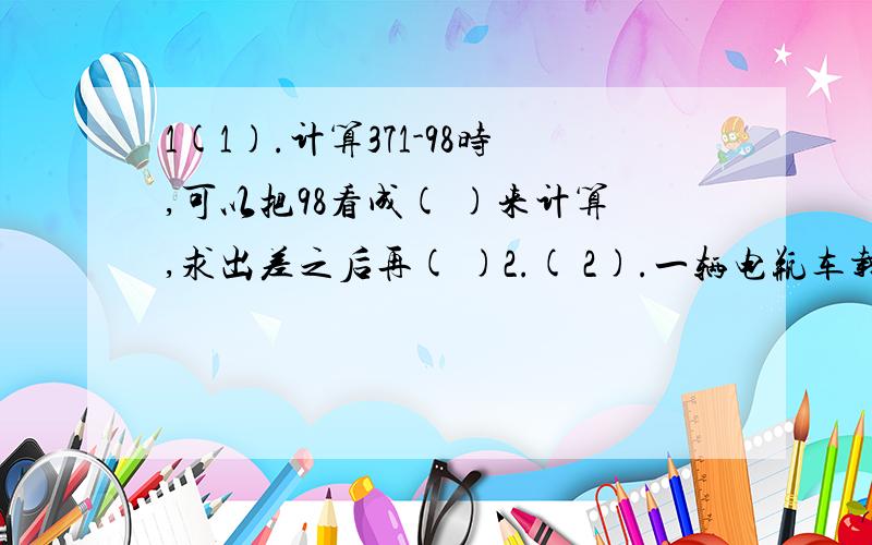 1(1).计算371-98时,可以把98看成( )来计算,求出差之后再( )2.( 2).一辆电瓶车载重量1吨,用这辆车运