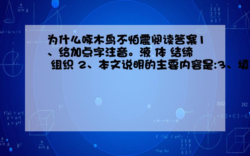 为什么啄木鸟不怕震阅读答案1、给加点字注音。液 体 结缔 组织 2、本文说明的主要内容是:3、填入③段空缺处的最恰当的一项是（ ） A、缓解 B、缓释 C、缓冲 D、缓和 4、啄木鸟在啄击树干