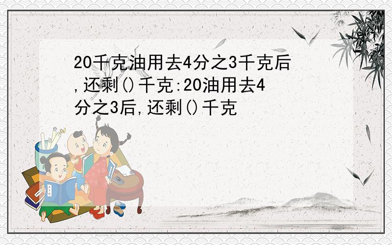 20千克油用去4分之3千克后,还剩()千克:20油用去4分之3后,还剩()千克