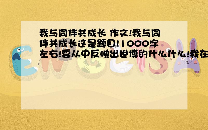 我与同伴共成长 作文!我与同伴共成长这是题目!1000字左右!要从中反映出世博的什么什么!我在上面等!今天必须回答!