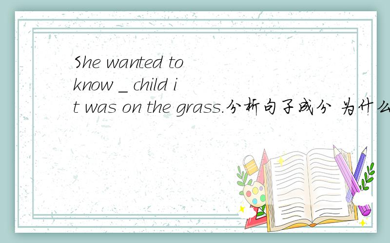 She wanted to know _ child it was on the grass.分析句子成分 为什么用whose.