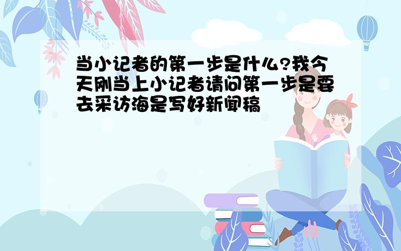 当小记者的第一步是什么?我今天刚当上小记者请问第一步是要去采访海是写好新闻稿