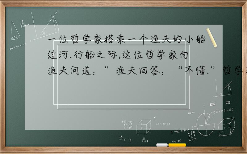 一位哲学家搭乘一个渔夫的小船过河.行船之际,这位哲学家向渔夫问道：”渔夫回答：“不懂.”哲学家又问：”渔夫回答：“不懂.”哲学家再问：”渔夫回答“不懂.”哲学家叹道：“真遗