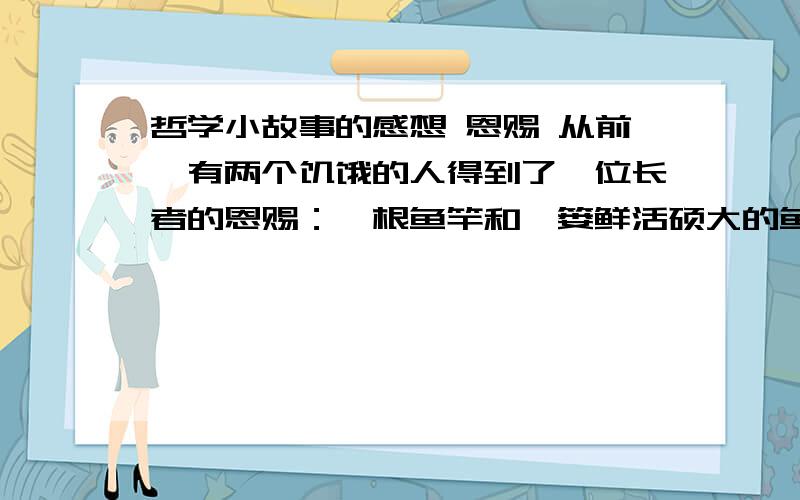 哲学小故事的感想 恩赐 从前,有两个饥饿的人得到了一位长者的恩赐：一根鱼竿和一篓鲜活硕大的鱼.其中,一个人要了一篓鱼,另一个人要了一根鱼竿,于是他们分道扬镳了.得到鱼的人原地就