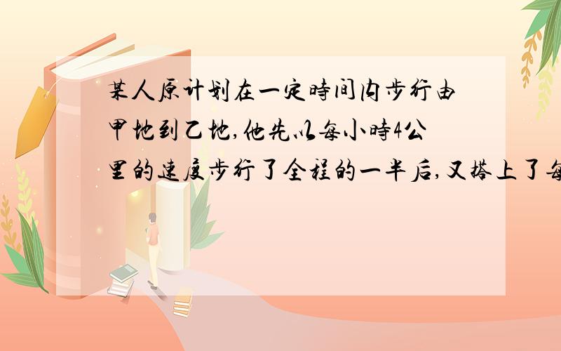 某人原计划在一定时间内步行由甲地到乙地,他先以每小时4公里的速度步行了全程的一半后,又搭上了每时走20公里的顺路汽车,所以比原需要的时间早到了2小时,问：甲,乙两地的距离是多少公