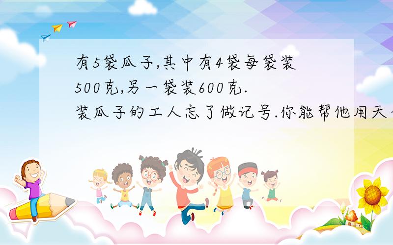 有5袋瓜子,其中有4袋每袋装500克,另一袋装600克.装瓜子的工人忘了做记号.你能帮他用天平找出来吗?