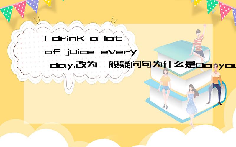 I drink a lot of juice every day.改为一般疑问句为什么是Do you drink a lot of juice every day?