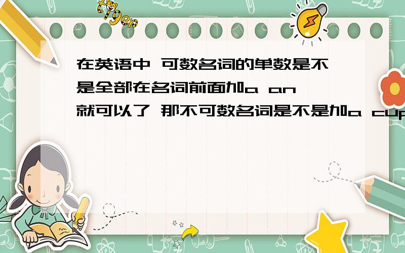 在英语中 可数名词的单数是不是全部在名词前面加a an 就可以了 那不可数名词是不是加a cup of ..这类吖