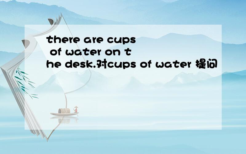 there are cups of water on the desk.对cups of water 提问