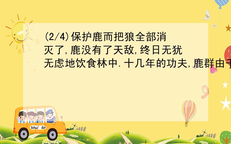 (2/4)保护鹿而把狼全部消灭了,鹿没有了天敌,终日无犹无虑地饮食林中.十几年的功夫,鹿群由千只发展...(2/4)保护鹿而把狼全部消灭了,鹿没有了天敌,终日无犹无虑地饮食林中.十几年的功夫,鹿