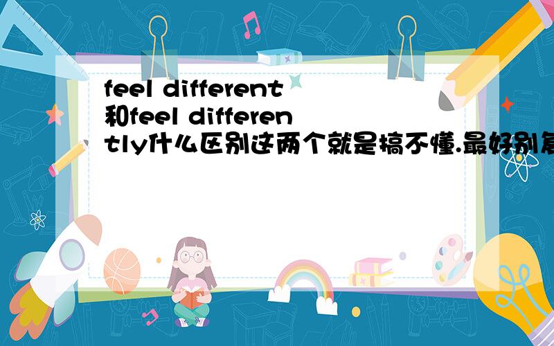 feel different和feel differently什么区别这两个就是搞不懂.最好别复制别人的.别人的回答我看过了,不懂.把这两个词的具体区别说一下,再给个容易懂的例句.