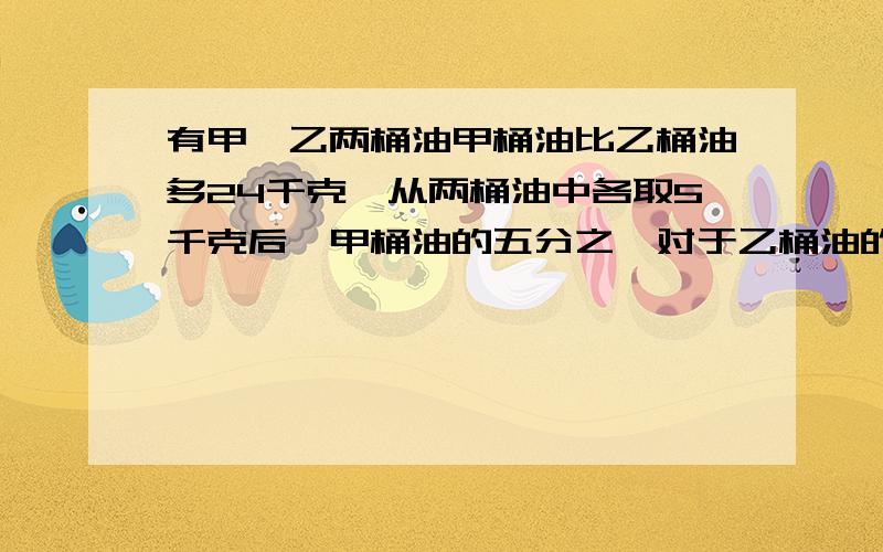 有甲、乙两桶油甲桶油比乙桶油多24千克,从两桶油中各取5千克后,甲桶油的五分之一对于乙桶油的二分之一,原来两桶各有多少千克?（用方程解）快