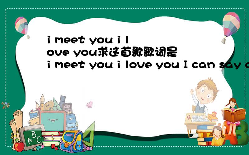 i meet you i love you求这首歌歌词是i meet you i love you I can say goodbye.就只记得这一句了`= =是位女歌手唱的`