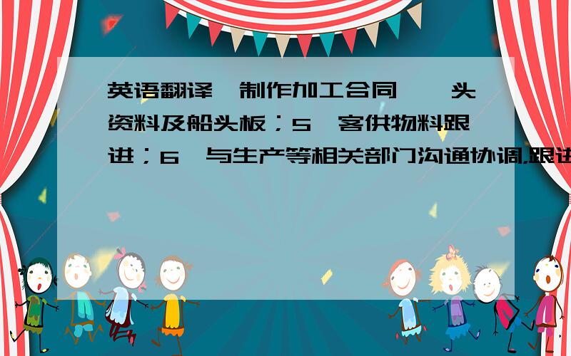 英语翻译、制作加工合同、唛头资料及船头板；5、客供物料跟进；6、与生产等相关部门沟通协调，跟进订单生产进度，制作相关文件及报表；7、与客户沟通，反馈相关信息，处理订单变更