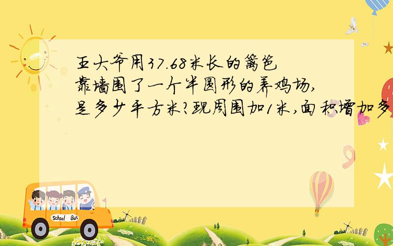 王大爷用37.68米长的篱笆靠墙围了一个半圆形的养鸡场,是多少平方米?现周围加1米,面积增加多少