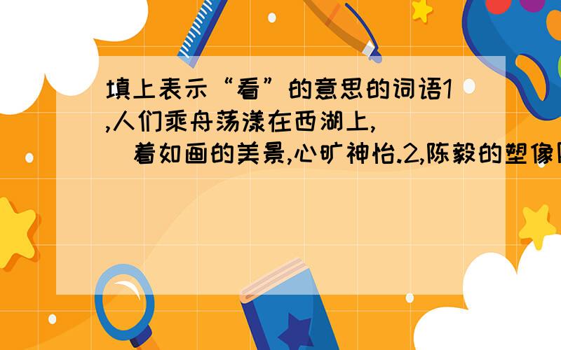 填上表示“看”的意思的词语1,人们乘舟荡漾在西湖上,（ ）着如画的美景,心旷神怡.2,陈毅的塑像刚刚完成,来（　　　　）的人就很多.3,这里的书太多了,稍微（　　　　　）一下,就得花半