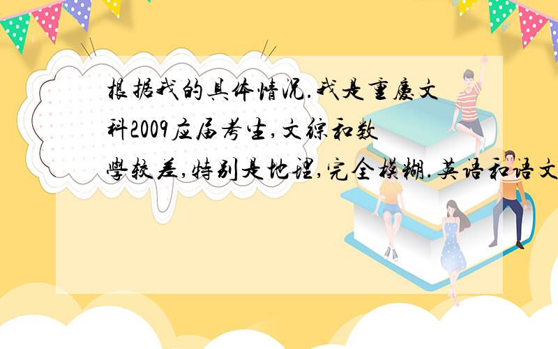 根据我的具体情况.我是重庆文科2009应届考生,文综和数学较差,特别是地理,完全模糊.英语和语文100多分左右.我们每周只放星期六晚自习和星期天下午.早上7：10早自习,5节课,12：00放学,下午14