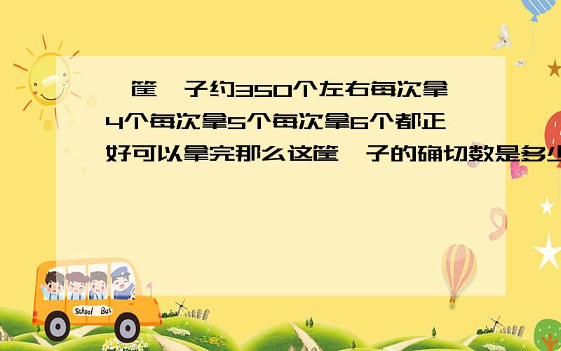 一筐桔子约350个左右每次拿4个每次拿5个每次拿6个都正好可以拿完那么这筐桔子的确切数是多少个