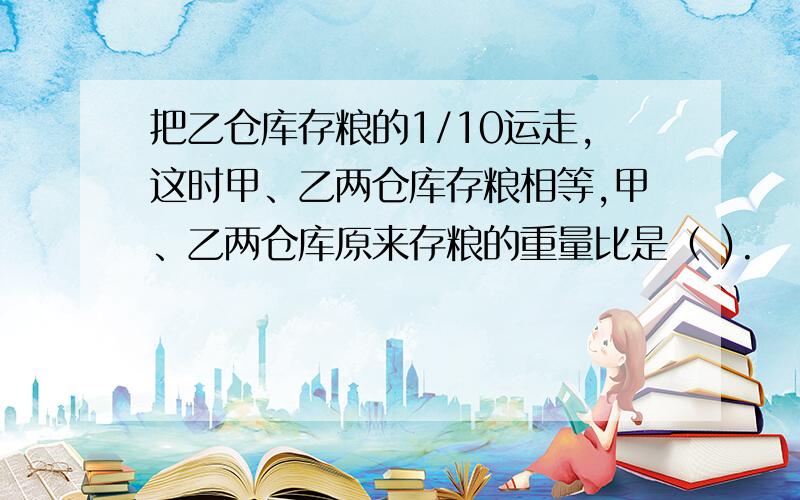 把乙仓库存粮的1/10运走,这时甲、乙两仓库存粮相等,甲、乙两仓库原来存粮的重量比是（ ).