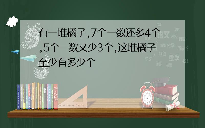 有一堆橘子,7个一数还多4个,5个一数又少3个,这堆橘子至少有多少个