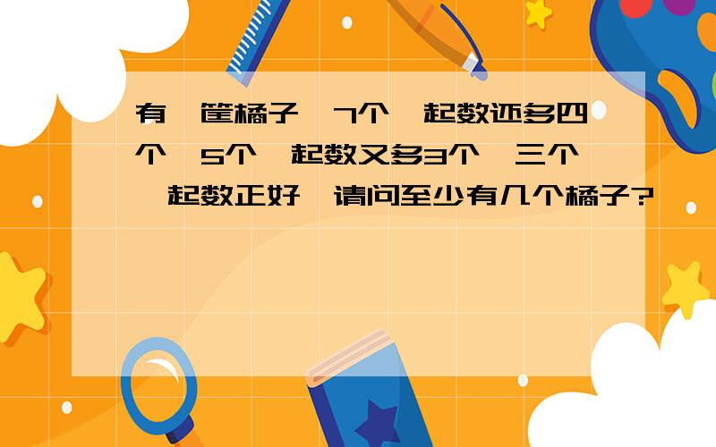 有一筐橘子,7个一起数还多四个,5个一起数又多3个,三个一起数正好,请问至少有几个橘子?