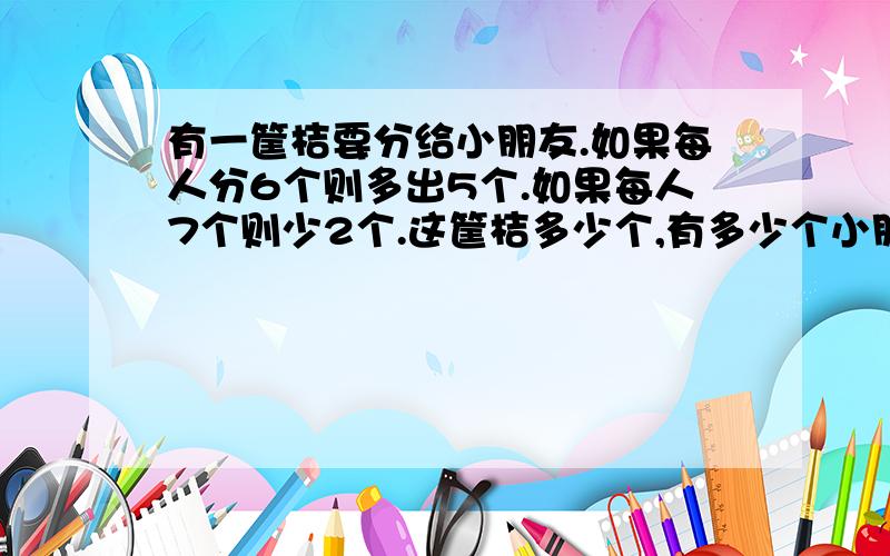 有一筐桔要分给小朋友.如果每人分6个则多出5个.如果每人7个则少2个.这筐桔多少个,有多少个小朋友.